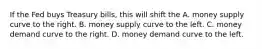 If the Fed buys Treasury bills, this will shift the A. money supply curve to the right. B. money supply curve to the left. C. money demand curve to the right. D. money demand curve to the left.