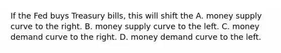 If the Fed buys Treasury bills, this will shift the A. money supply curve to the right. B. money supply curve to the left. C. money demand curve to the right. D. money demand curve to the left.