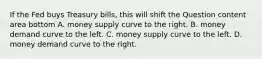 If the Fed buys Treasury​ bills, this will shift the Question content area bottom A. money supply curve to the right. B. money demand curve to the left. C. money supply curve to the left. D. money demand curve to the right.