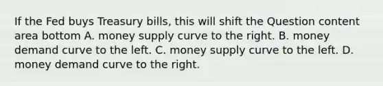 If the Fed buys Treasury​ bills, this will shift the Question content area bottom A. money supply curve to the right. B. money demand curve to the left. C. money supply curve to the left. D. money demand curve to the right.