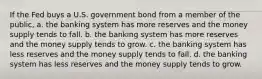 If the Fed buys a U.S. government bond from a member of the public, a. the banking system has more reserves and the money supply tends to fall. b. the banking system has more reserves and the money supply tends to grow. c. the banking system has less reserves and the money supply tends to fall. d. the banking system has less reserves and the money supply tends to grow.