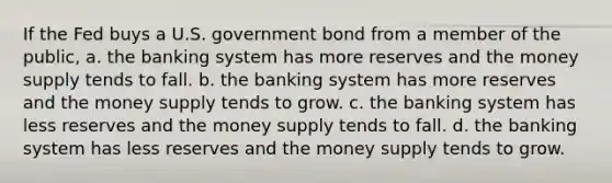 If the Fed buys a U.S. government bond from a member of the public, a. the banking system has more reserves and the money supply tends to fall. b. the banking system has more reserves and the money supply tends to grow. c. the banking system has less reserves and the money supply tends to fall. d. the banking system has less reserves and the money supply tends to grow.