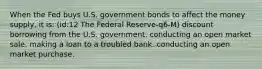 When the Fed buys U.S. government bonds to affect the money supply, it is: (id:12 The Federal Reserve-q6-M) discount borrowing from the U.S. government. conducting an open market sale. making a loan to a troubled bank. conducting an open market purchase.