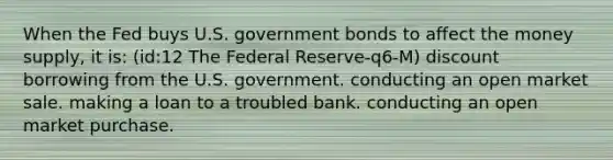 When the Fed buys U.S. government bonds to affect the money supply, it is: (id:12 The Federal Reserve-q6-M) discount borrowing from the U.S. government. conducting an open market sale. making a loan to a troubled bank. conducting an open market purchase.