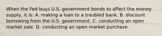 When the Fed buys U.S. government bonds to affect the money supply, it is: A. making a loan to a troubled bank. B. discount borrowing from the U.S. government. C. conducting an open market sale. D. conducting an open market purchase.