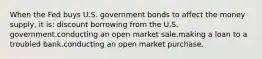 When the Fed buys U.S. government bonds to affect the money supply, it is: discount borrowing from the U.S. government.conducting an open market sale.making a loan to a troubled bank.conducting an open market purchase.