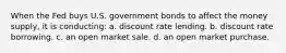 When the Fed buys U.S. government bonds to affect the money supply, it is conducting: a. discount rate lending. b. discount rate borrowing. c. an open market sale. d. an open market purchase.