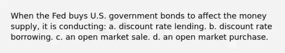 When the Fed buys U.S. government bonds to affect the money supply, it is conducting: a. discount rate lending. b. discount rate borrowing. c. an open market sale. d. an open market purchase.