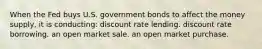 When the Fed buys U.S. government bonds to affect the money supply, it is conducting: discount rate lending. discount rate borrowing. an open market sale. an open market purchase.