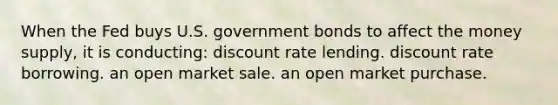 When the Fed buys U.S. government bonds to affect the money supply, it is conducting: discount rate lending. discount rate borrowing. an open market sale. an open market purchase.