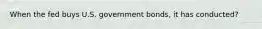 When the fed buys U.S. government bonds, it has conducted?