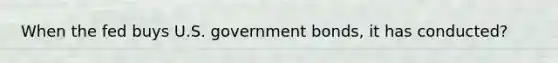 When the fed buys U.S. government bonds, it has conducted?