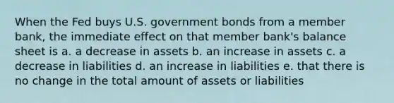 When the Fed buys U.S. government bonds from a member bank, the immediate effect on that member bank's balance sheet is a. a decrease in assets b. an increase in assets c. a decrease in liabilities d. an increase in liabilities e. that there is no change in the total amount of assets or liabilities