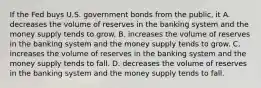 If the Fed buys U.S. government bonds from the public, it A. decreases the volume of reserves in the banking system and the money supply tends to grow. B. increases the volume of reserves in the banking system and the money supply tends to grow. C. increases the volume of reserves in the banking system and the money supply tends to fall. D. decreases the volume of reserves in the banking system and the money supply tends to fall.