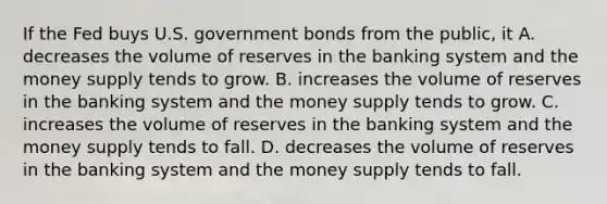 If the Fed buys U.S. government bonds from the public, it A. decreases the volume of reserves in the banking system and the money supply tends to grow. B. increases the volume of reserves in the banking system and the money supply tends to grow. C. increases the volume of reserves in the banking system and the money supply tends to fall. D. decreases the volume of reserves in the banking system and the money supply tends to fall.