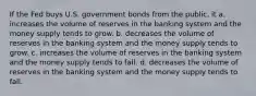 If the Fed buys U.S. government bonds from the public, it a. increases the volume of reserves in the banking system and the money supply tends to grow. b. decreases the volume of reserves in the banking system and the money supply tends to grow. c. increases the volume of reserves in the banking system and the money supply tends to fall. d. decreases the volume of reserves in the banking system and the money supply tends to fall.