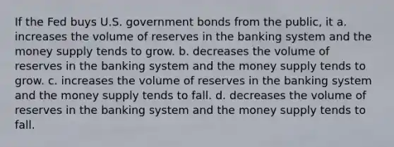 If the Fed buys U.S. government bonds from the public, it a. increases the volume of reserves in the banking system and the money supply tends to grow. b. decreases the volume of reserves in the banking system and the money supply tends to grow. c. increases the volume of reserves in the banking system and the money supply tends to fall. d. decreases the volume of reserves in the banking system and the money supply tends to fall.