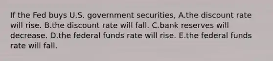 If the Fed buys U.S. government securities, A.the discount rate will rise. B.the discount rate will fall. C.bank reserves will decrease. D.the federal funds rate will rise. E.the federal funds rate will fall.