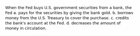 When the Fed buys U.S. government securities from a bank, the Fed a. pays for the securities by giving the bank gold. b. borrows money from the U.S. Treasury to cover the purchase. c. credits the bank's account at the Fed. d. decreases the amount of money in circulation.