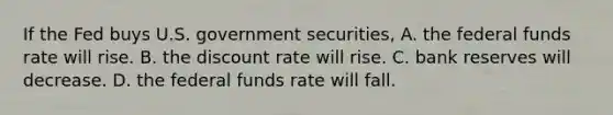 If the Fed buys U.S. government securities, A. the federal funds rate will rise. B. the discount rate will rise. C. bank reserves will decrease. D. the federal funds rate will fall.