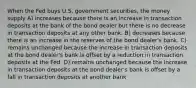 When the Fed buys U.S. government securities, the money supply A) increases because there is an increase in transaction deposits at the bank of the bond dealer but there is no decrease in transaction deposits at any other bank. B) decreases because there is an increase in the reserves of the bond dealer's bank. C) remains unchanged because the increase in transaction deposits at the bond dealer's bank is offset by a reduction in transaction deposits at the Fed. D) remains unchanged because the increase in transaction deposits at the bond dealer's bank is offset by a fall in transaction deposits at another bank