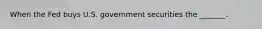 When the Fed buys U.S. government securities the _______.