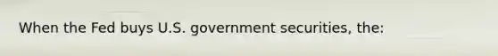 When the Fed buys U.S. government securities, the: