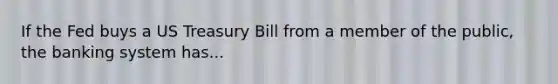 If the Fed buys a US Treasury Bill from a member of the public, the banking system has...