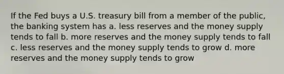 If the Fed buys a U.S. treasury bill from a member of the public, the banking system has a. less reserves and the money supply tends to fall b. more reserves and the money supply tends to fall c. less reserves and the money supply tends to grow d. more reserves and the money supply tends to grow