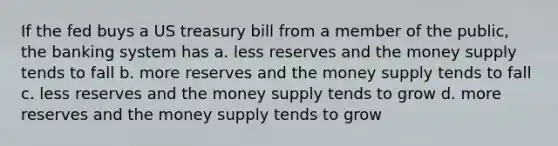 If the fed buys a US treasury bill from a member of the public, the banking system has a. less reserves and the money supply tends to fall b. more reserves and the money supply tends to fall c. less reserves and the money supply tends to grow d. more reserves and the money supply tends to grow