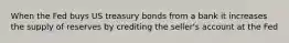 When the Fed buys US treasury bonds from a bank it increases the supply of reserves by crediting the seller's account at the Fed