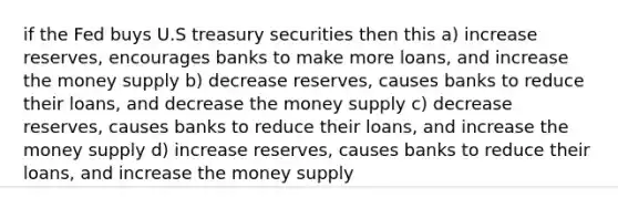 if the Fed buys U.S treasury securities then this a) increase reserves, encourages banks to make more loans, and increase the money supply b) decrease reserves, causes banks to reduce their loans, and decrease the money supply c) decrease reserves, causes banks to reduce their loans, and increase the money supply d) increase reserves, causes banks to reduce their loans, and increase the money supply