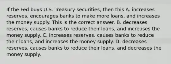 If the Fed buys U.S. Treasury​ securities, then this A. increases​ reserves, encourages banks to make more​ loans, and increases the money supply. This is the correct answer. B. decreases​ reserves, causes banks to reduce their​ loans, and increases the money supply. C. increases​ reserves, causes banks to reduce their​ loans, and increases the money supply. D. decreases​ reserves, causes banks to reduce their​ loans, and decreases the money supply.