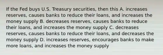 If the Fed buys U.S. Treasury securities, then this A. increases reserves, causes banks to reduce their loans, and increases the money supply B. decreases reserves, causes banks to reduce their loans, and increases the money supply C. decreases reserves, causes banks to reduce their loans, and decreases the money supply D. increases reserves, encourages banks to make more loans, and increases the money supply