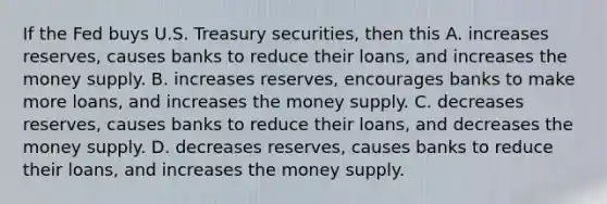 If the Fed buys U.S. Treasury​ securities, then this A. increases​ reserves, causes banks to reduce their​ loans, and increases the money supply. B. increases​ reserves, encourages banks to make more​ loans, and increases the money supply. C. decreases​ reserves, causes banks to reduce their​ loans, and decreases the money supply. D. decreases​ reserves, causes banks to reduce their​ loans, and increases the money supply.