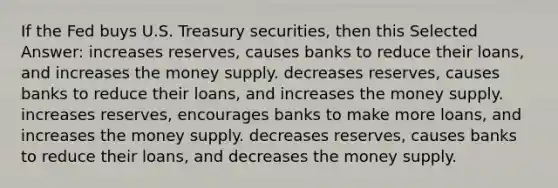 If the Fed buys U.S. Treasury securities, then this Selected Answer: increases reserves, causes banks to reduce their loans, and increases the money supply. decreases reserves, causes banks to reduce their loans, and increases the money supply. increases reserves, encourages banks to make more loans, and increases the money supply. decreases reserves, causes banks to reduce their loans, and decreases the money supply.