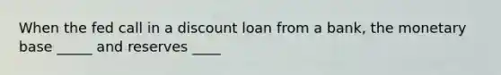 When the fed call in a discount loan from a bank, the monetary base _____ and reserves ____