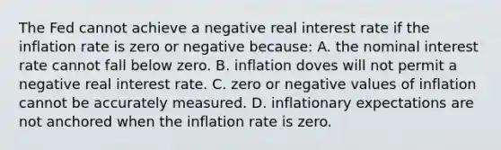 The Fed cannot achieve a negative real interest rate if the inflation rate is zero or negative because: A. the nominal interest rate cannot fall below zero. B. inflation doves will not permit a negative real interest rate. C. zero or negative values of inflation cannot be accurately measured. D. inflationary expectations are not anchored when the inflation rate is zero.