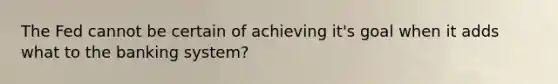 The Fed cannot be certain of achieving it's goal when it adds what to the banking system?