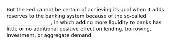 But the Fed cannot be certain of achieving its goal when it adds reserves to the banking system because of the so-called __________________, in which adding more liquidity to banks has little or no additional positive effect on lending, borrowing, investment, or aggregate demand.