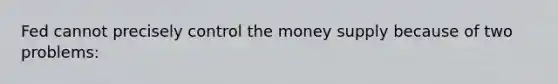 Fed cannot precisely control the money supply because of two problems: