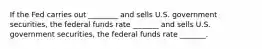 If the Fed carries out ________ and sells U.S. government securities, the federal funds rate _______ and sells U.S. government securities, the federal funds rate _______.