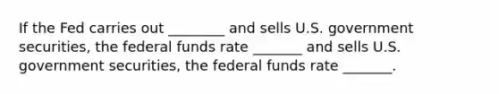 If the Fed carries out ________ and sells U.S. government securities, the federal funds rate _______ and sells U.S. government securities, the federal funds rate _______.