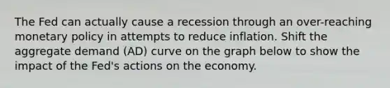 The Fed can actually cause a recession through an over-reaching monetary policy in attempts to reduce inflation. Shift the aggregate demand (AD) curve on the graph below to show the impact of the Fed's actions on the economy.