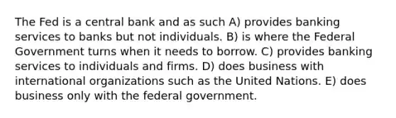 The Fed is a central bank and as such A) provides banking services to banks but not individuals. B) is where the Federal Government turns when it needs to borrow. C) provides banking services to individuals and firms. D) does business with international organizations such as the United Nations. E) does business only with the federal government.