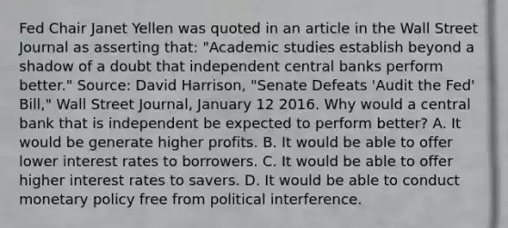 Fed Chair Janet Yellen was quoted in an article in the Wall Street Journal as asserting​ that: "Academic studies establish beyond a shadow of a doubt that independent central banks perform better." ​Source: David​ Harrison, "Senate Defeats​ 'Audit the​ Fed' ​Bill," Wall Street Journal​, January 12 2016. Why would a central bank that is independent be expected to perform​ better? A. It would be generate higher profits. B. It would be able to offer lower interest rates to borrowers. C. It would be able to offer higher interest rates to savers. D. It would be able to conduct monetary policy free from political interference.