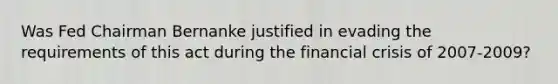 Was Fed Chairman Bernanke justified in evading the requirements of this act during the financial crisis of​ 2007-2009?