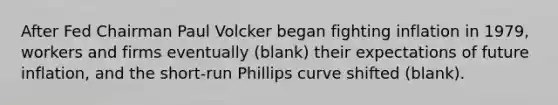 After Fed Chairman Paul Volcker began fighting inflation in​ 1979, workers and firms eventually​ (blank) their expectations of future​ inflation, and the​ short-run Phillips curve shifted​ (blank).