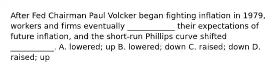 After Fed Chairman Paul Volcker began fighting inflation in​ 1979, workers and firms eventually​ ____________ their expectations of future​ inflation, and the​ short-run Phillips curve shifted​ ___________. A. ​lowered; up B. ​lowered; down C. ​raised; down D. ​raised; up