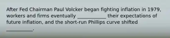 After Fed Chairman Paul Volcker began fighting inflation in​ 1979, workers and firms eventually​ ____________ their expectations of future​ inflation, and the​ short-run Phillips curve shifted​ ___________.